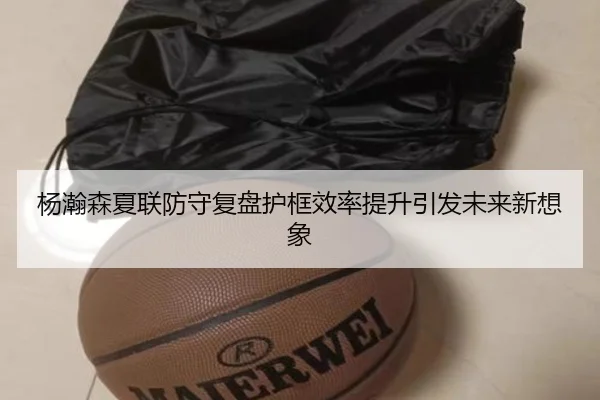 杨瀚森夏联防守复盘护框效率提升引发未来新想象
